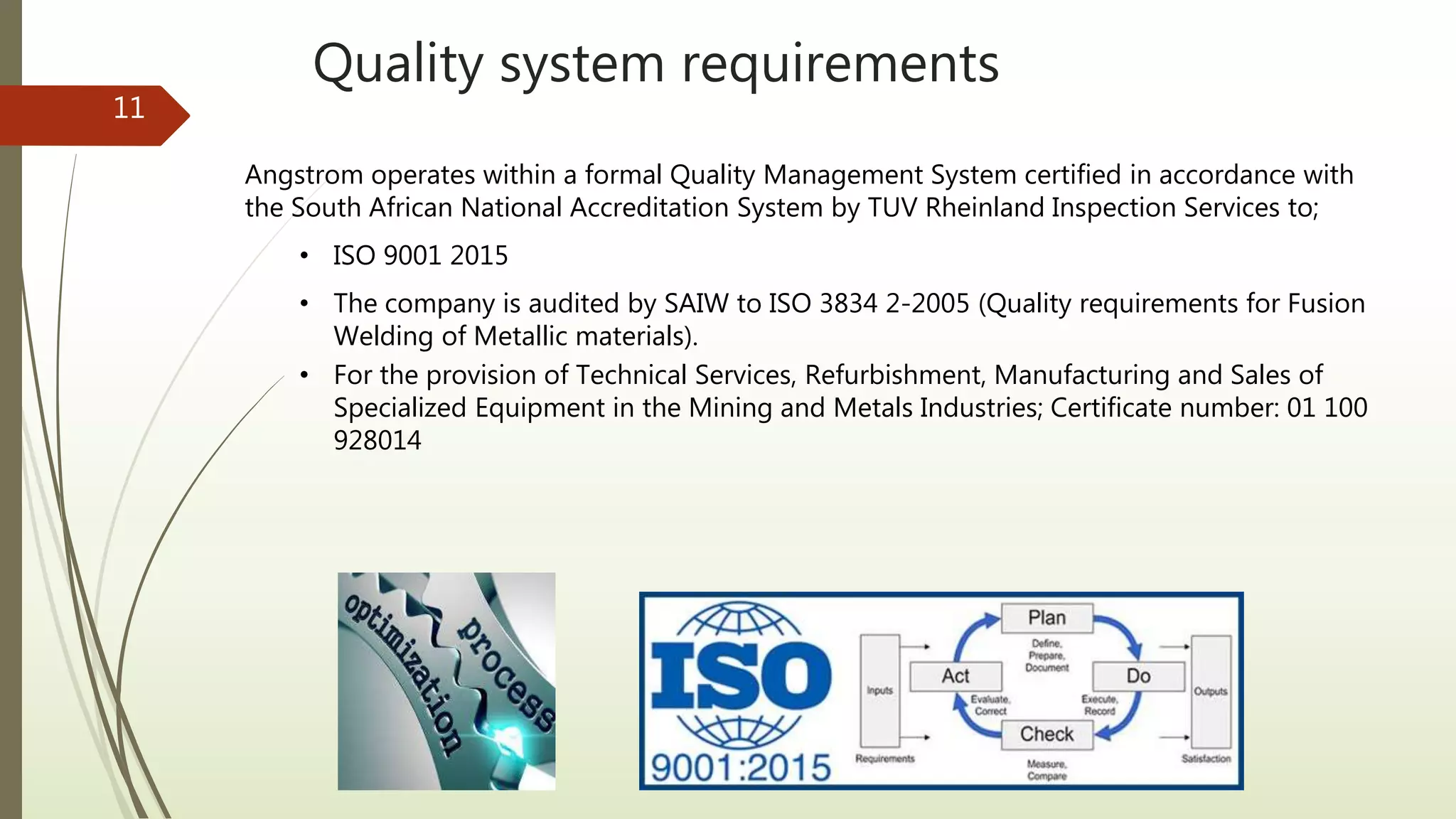 Quality system requirements
11
Angstrom operates within a formal Quality Management System certified in accordance with
the South African National Accreditation System by TUV Rheinland Inspection Services to;
• ISO 9001 2015
• The company is audited by SAIW to ISO 3834 2-2005 (Quality requirements for Fusion
Welding of Metallic materials).
• For the provision of Technical Services, Refurbishment, Manufacturing and Sales of
Specialized Equipment in the Mining and Metals Industries; Certificate number: 01 100
928014
 
