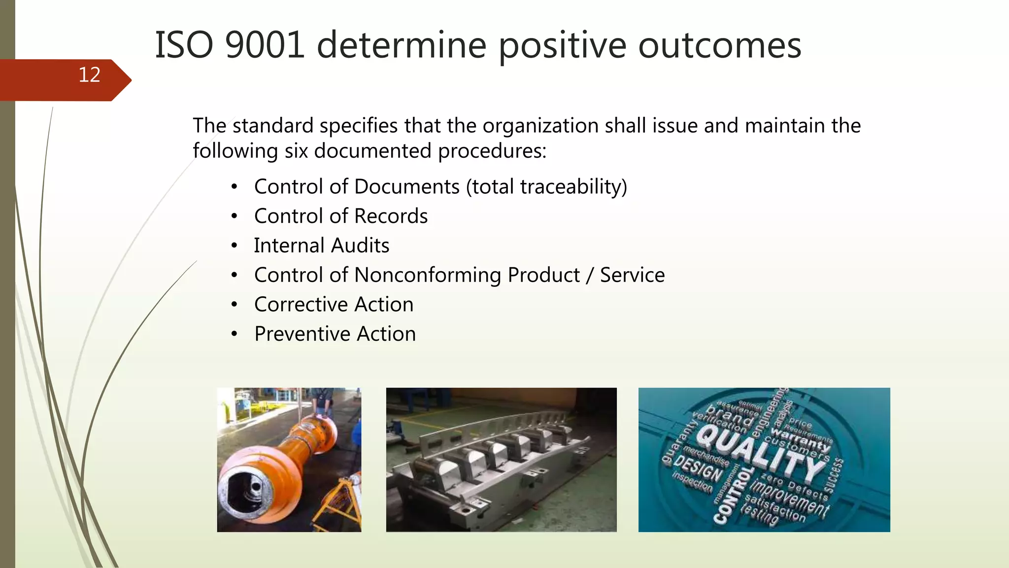ISO 9001 determine positive outcomes
12
The standard specifies that the organization shall issue and maintain the
following six documented procedures:
• Control of Documents (total traceability)
• Control of Records
• Internal Audits
• Control of Nonconforming Product / Service
• Corrective Action
• Preventive Action
 
