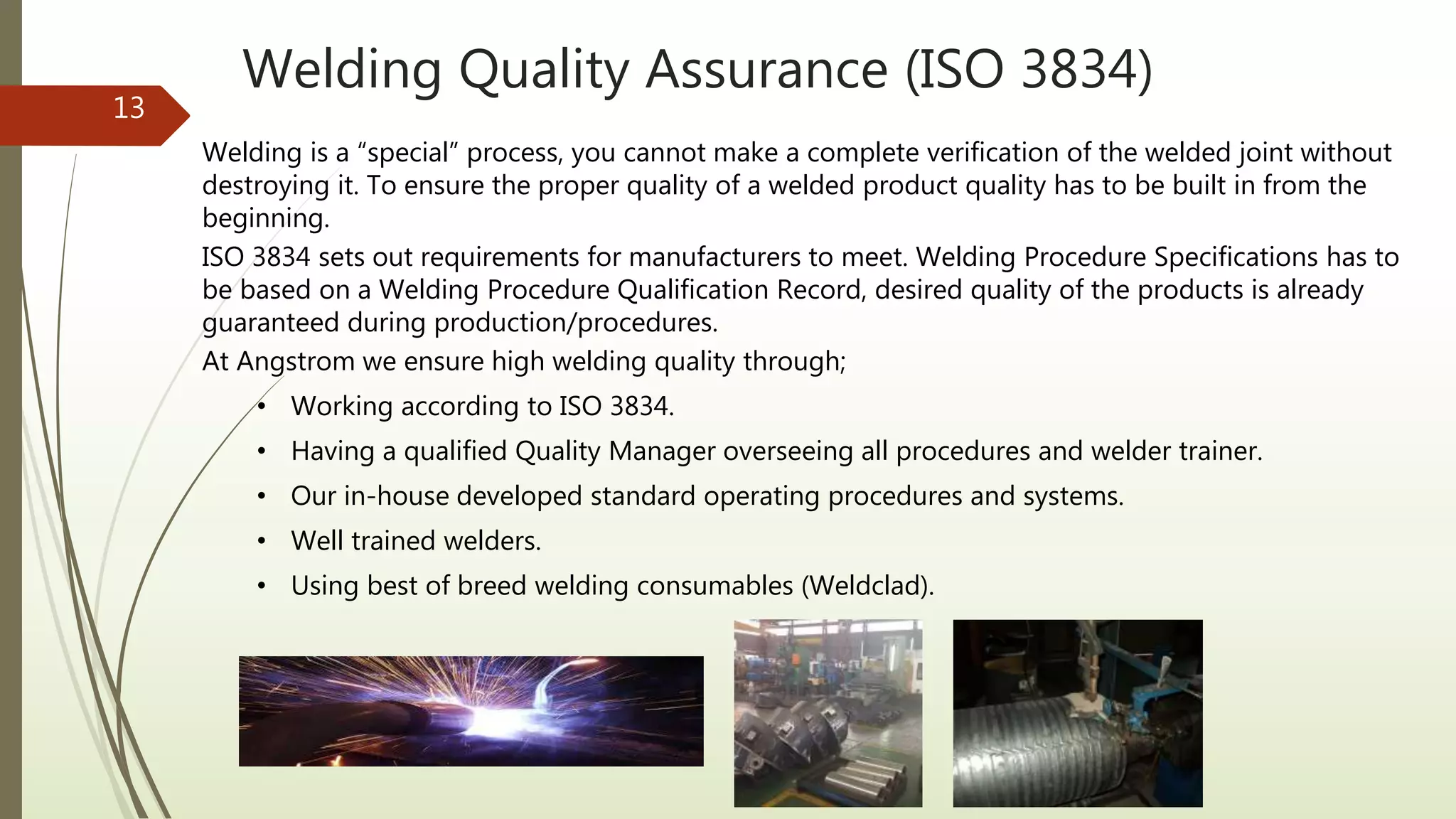 Welding Quality Assurance (ISO 3834)
13
Welding is a “special” process, you cannot make a complete verification of the welded joint without
destroying it. To ensure the proper quality of a welded product quality has to be built in from the
beginning.
ISO 3834 sets out requirements for manufacturers to meet. Welding Procedure Specifications has to
be based on a Welding Procedure Qualification Record, desired quality of the products is already
guaranteed during production/procedures.
At Angstrom we ensure high welding quality through;
• Working according to ISO 3834.
• Having a qualified Quality Manager overseeing all procedures and welder trainer.
• Our in-house developed standard operating procedures and systems.
• Well trained welders.
• Using best of breed welding consumables (Weldclad).
 