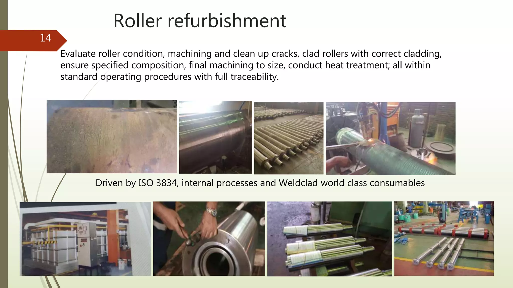 Roller refurbishment
14
Driven by ISO 3834, internal processes and Weldclad world class consumables
Evaluate roller condition, machining and clean up cracks, clad rollers with correct cladding,
ensure specified composition, final machining to size, conduct heat treatment; all within
standard operating procedures with full traceability.
 