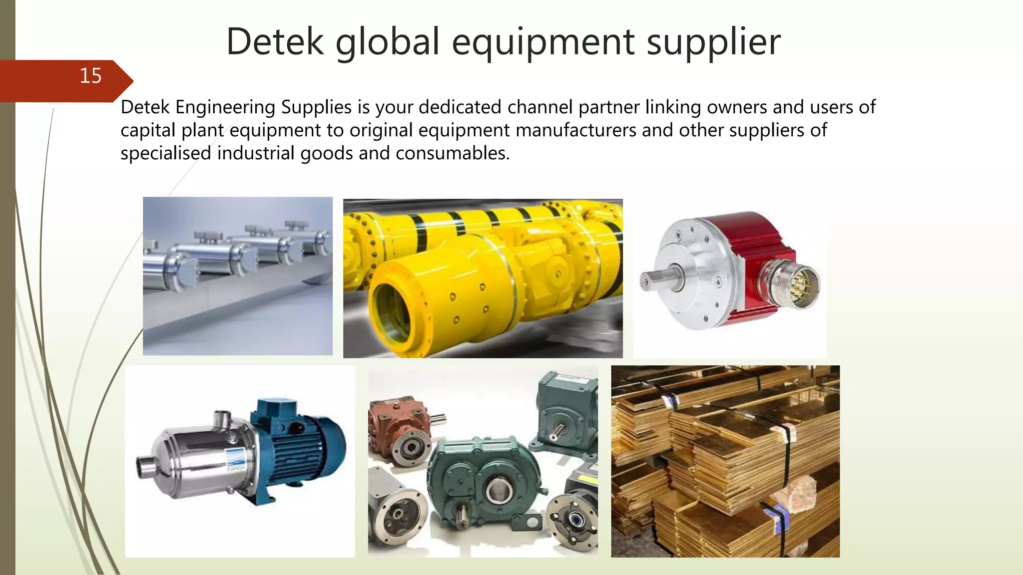 Detek global equipment supplier
15
Detek Engineering Supplies is your dedicated channel partner linking owners and users of
capital plant equipment to original equipment manufacturers and other suppliers of
specialised industrial goods and consumables.
 