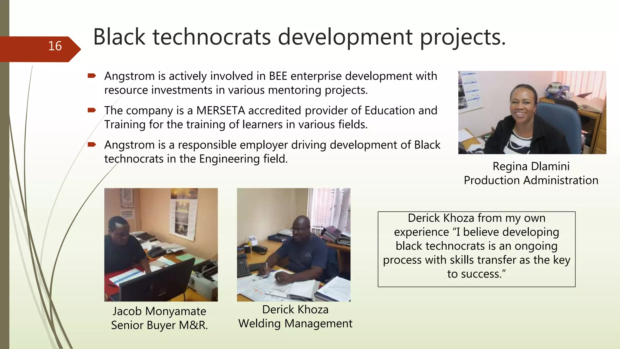 Black technocrats development projects.
 Angstrom is actively involved in BEE enterprise development with
resource investments in various mentoring projects.
 The company is a MERSETA accredited provider of Education and
Training for the training of learners in various fields.
 Angstrom is a responsible employer driving development of Black
technocrats in the Engineering field.
Derick Khoza from my own
experience “I believe developing
black technocrats is an ongoing
process with skills transfer as the key
to success.”
Jacob Monyamate
Senior Buyer M&R.
Derick Khoza
Welding Management
16
Regina Dlamini
Production Administration
 