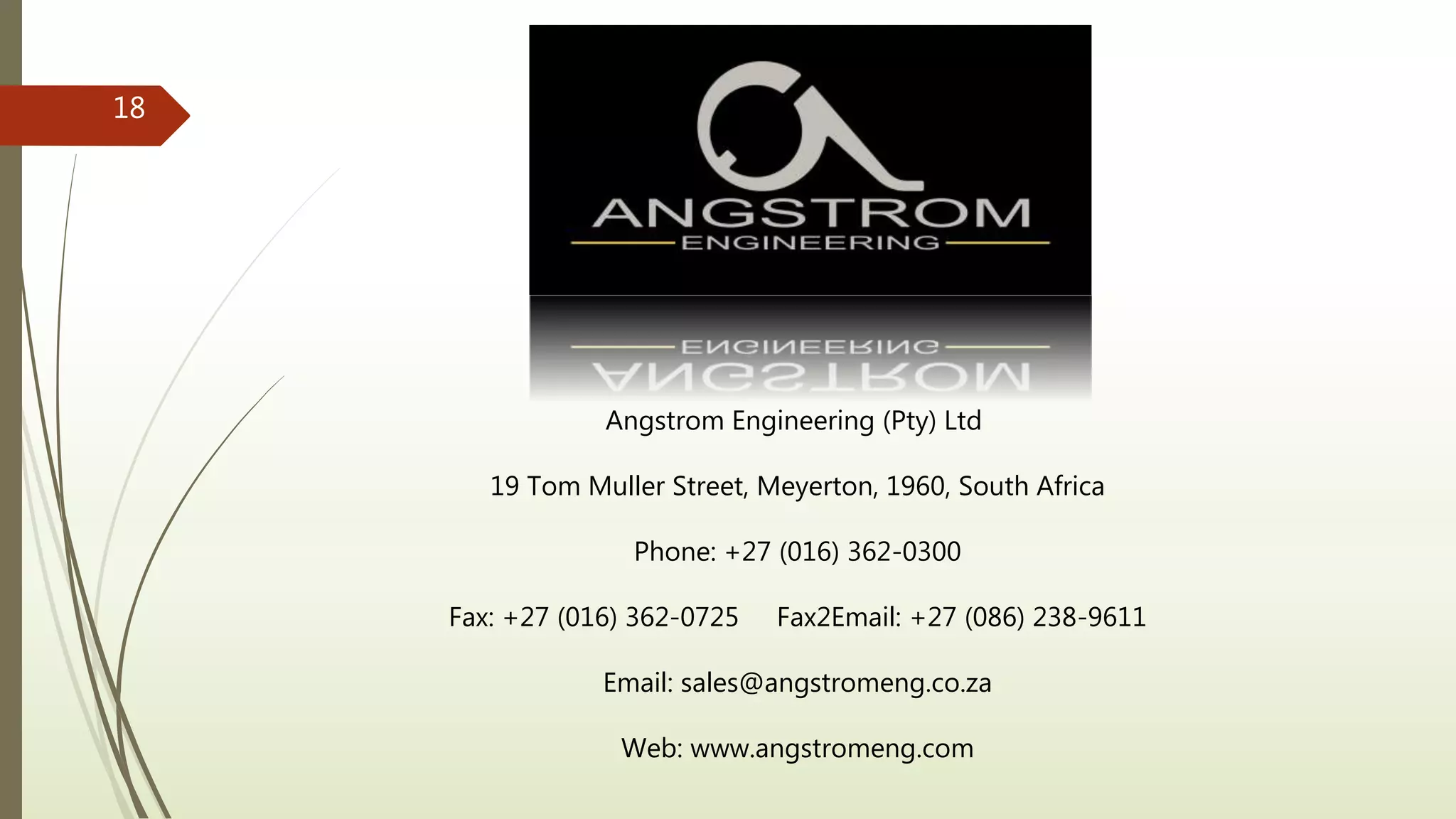 Angstrom Engineering (Pty) Ltd
19 Tom Muller Street, Meyerton, 1960, South Africa
Phone: +27 (016) 362-0300
Fax: +27 (016) 362-0725 Fax2Email: +27 (086) 238-9611
Email: sales@angstromeng.co.za
Web: www.angstromeng.com
18
 