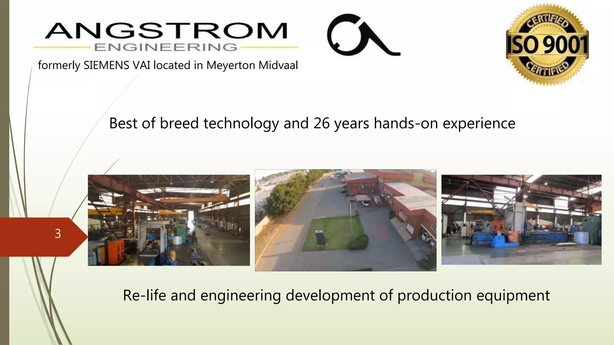 Re-life and engineering development of production equipment
Best of breed technology and 26 years hands-on experience
formerly SIEMENS VAI located in Meyerton Midvaal
3
 