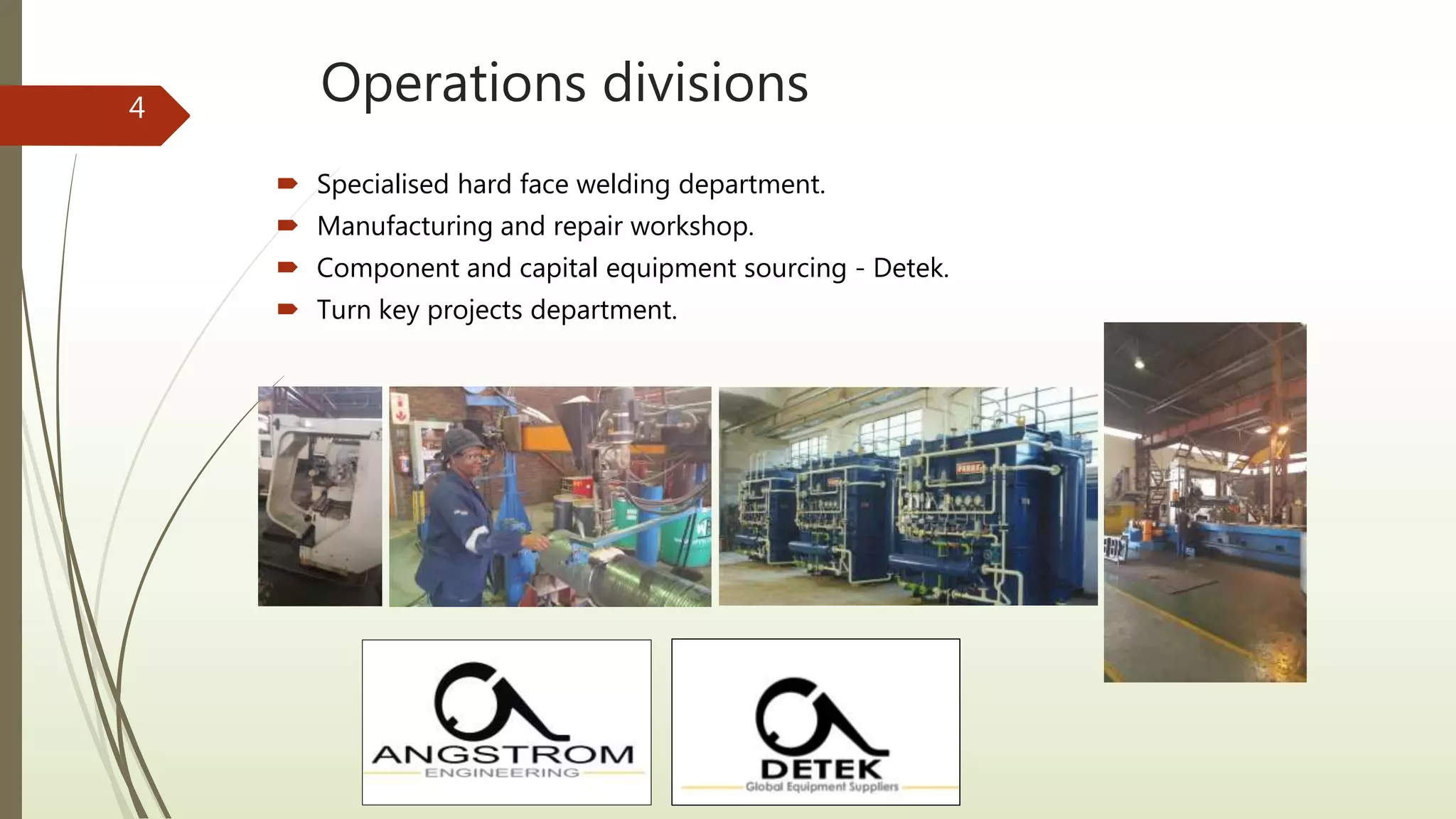 Operations divisions
 Specialised hard face welding department.
 Manufacturing and repair workshop.
 Component and capital equipment sourcing - Detek.
 Turn key projects department.
4
 