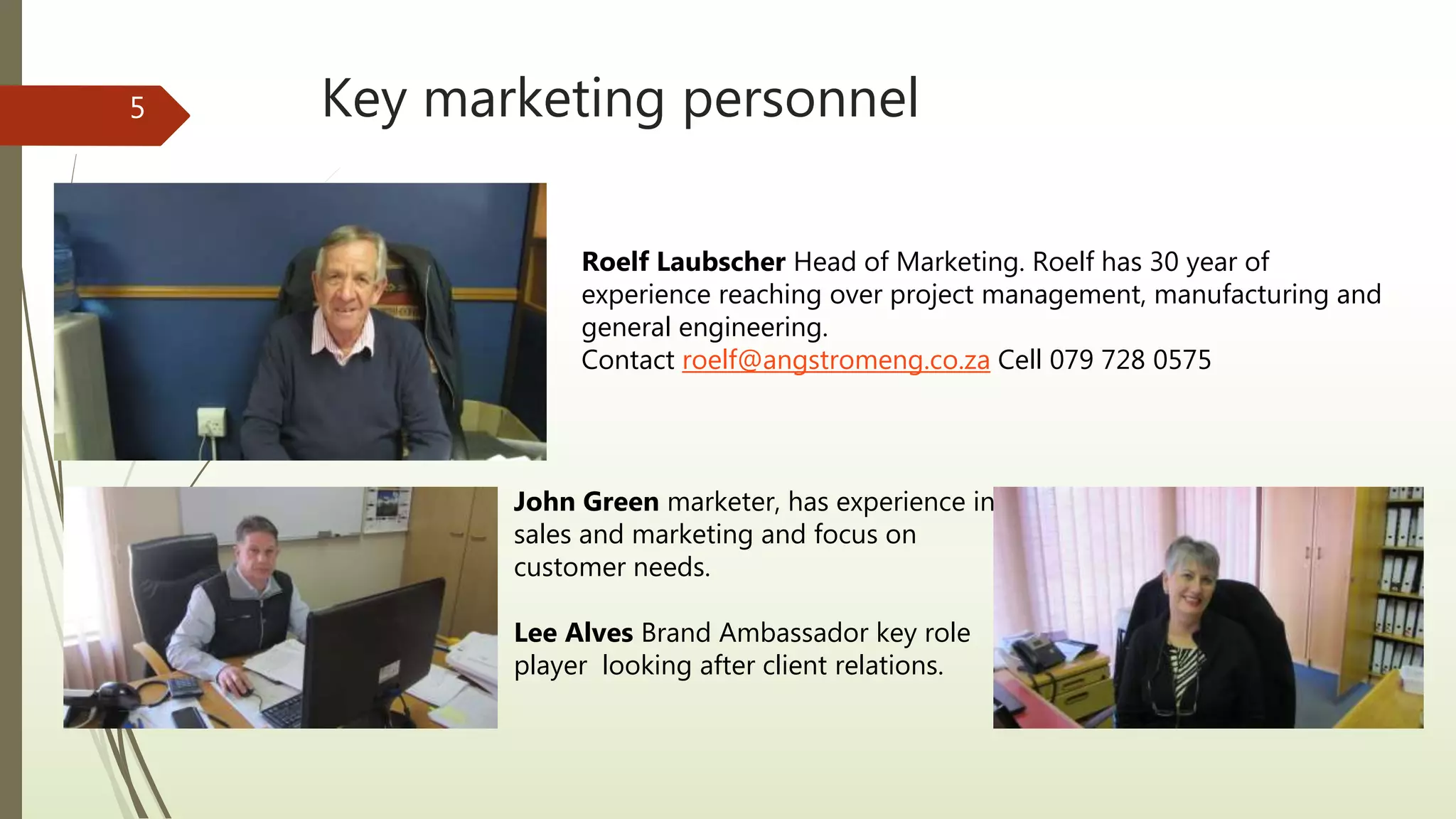 Key marketing personnel5
Roelf Laubscher Head of Marketing. Roelf has 30 year of
experience reaching over project management, manufacturing and
general engineering.
Contact roelf@angstromeng.co.za Cell 079 728 0575
John Green marketer, has experience in
sales and marketing and focus on
customer needs.
Lee Alves Brand Ambassador key role
player looking after client relations.
 