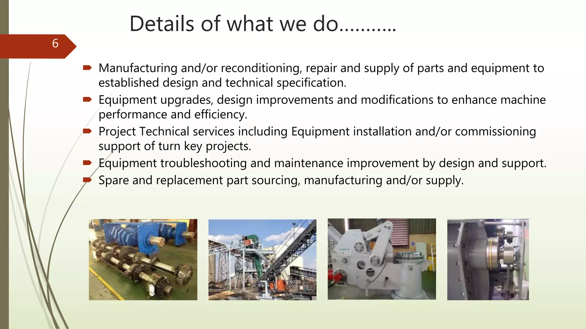 Details of what we do………..
 Manufacturing and/or reconditioning, repair and supply of parts and equipment to
established design and technical specification.
 Equipment upgrades, design improvements and modifications to enhance machine
performance and efficiency.
 Project Technical services including Equipment installation and/or commissioning
support of turn key projects.
 Equipment troubleshooting and maintenance improvement by design and support.
 Spare and replacement part sourcing, manufacturing and/or supply.
6
 
