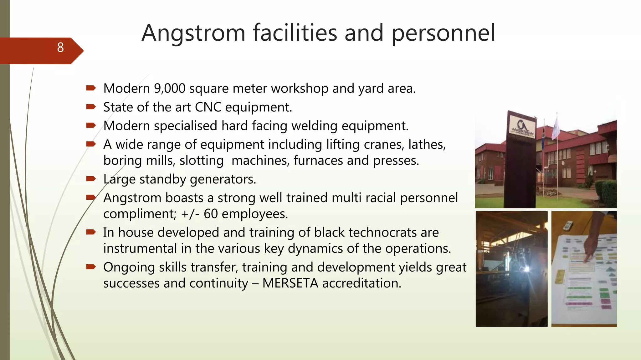 Angstrom facilities and personnel
 Modern 9,000 square meter workshop and yard area.
 State of the art CNC equipment.
 Modern specialised hard facing welding equipment.
 A wide range of equipment including lifting cranes, lathes,
boring mills, slotting machines, furnaces and presses.
 Large standby generators.
 Angstrom boasts a strong well trained multi racial personnel
compliment; +/- 60 employees.
 In house developed and training of black technocrats are
instrumental in the various key dynamics of the operations.
 Ongoing skills transfer, training and development yields great
successes and continuity – MERSETA accreditation.
8
 