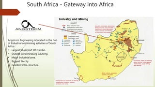 South Africa - Gateway into Africa
Angstrom Engineering is located in the hub
of Industrial and mining activities of South
Africa
• Largest SA Airport OR Tambo.
• Outside Johannesburg Gauteng.
• Major Industrial area.
• Biggest SA city.
• Excellent infra-structure.
 