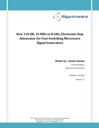 New 110 dB, 10 MHz to 8 GHz, Electronic Step
  Attenuator for Fast-Switching Microwave
             Signal Generators




                                                    Written by: Carlos Fuentes
                                                                                  Principal Engineer
                                                                        Giga-tronics Incorporated



                                                                              Published: July 2010

                                                                                        Revision: A




         AN-GT123A – Electronic Step Attenuator for Microwave Signal Generators
               ©2010 Giga-tronics Incorporated. All Rights Reserved.
                 www.gigatronics.com | inquiries@gigatronics.com
 