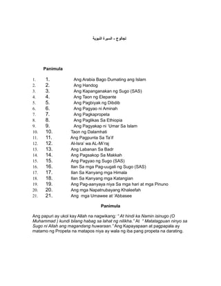 ‫تجالوج - السيرة النبوية‬




      Panimula

1.    1.            Ang Arabia Bago Dumating ang Islam
2.    2.            Ang Handog
3.    3.            Ang Kapanganakan ng Sugo (SAS)
4.    4.            Ang Taon ng Elepante
5.    5.            Ang Pagbiyak ng Dibdib
6.    6.            Ang Pagyao ni Aminah
7.    7.            Ang Pagkapropeta
8.    8.            Ang Paglikas Sa Ethiopia
9.    9.            Ang Pagyakap ni ‘Umar Sa Islam
10.   10.         Taon ng Dalamhati
11.   11.         Ang Pagpunta Sa Ta’if
12.   12.         Al-Isra’ wa AL-Mi’raj
13.   13.         Ang Labanan Sa Badr
14.   14.         Ang Pagsakop Sa Makkah
15.   15.         Ang Pagyao ng Sugo (SAS)
16.   16.         Ilan Sa mga Pag-uugali ng Sugo (SAS)
17.   17.         Ilan Sa Kanyang mga Himala
18.   18.         Ilan Sa Kanyang mga Katangian
19.   19.         Ang Pag-aanyaya niya Sa mga hari at mga Pinuno
20.   20.         Ang mga Napatnubayang Khaleefah
21.   21.         Ang mga Umawee at ‘Abbasee

                                  Panimula

Ang papuri ay ukol kay Allah na nagwikang: “ At hindi ka Namin isinugo (O
Muhammad ) kundi bilang habag sa lahat ng nilikha.” At “ Matatagpuan ninyo sa
Sugo ni Allah ang magandang huwaraan.” Ang Kapayapaan at pagpapala ay
matamo ng Propeta na matapos niya ay wala ng iba pang propeta na darating.
 