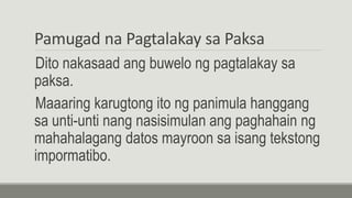 Pamugad na Pagtalakay sa Paksa
Dito nakasaad ang buwelo ng pagtalakay sa
paksa.
Maaaring karugtong ito ng panimula hanggang
sa unti-unti nang nasisimulan ang paghahain ng
mahahalagang datos mayroon sa isang tekstong
impormatibo.
 