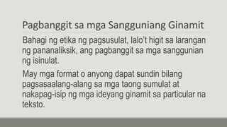 Pagbanggit sa mga Sangguniang Ginamit
Bahagi ng etika ng pagsusulat, lalo’t higit sa larangan
ng pananaliksik, ang pagbanggit sa mga sanggunian
ng isinulat.
May mga format o anyong dapat sundin bilang
pagsasaalang-alang sa mga taong sumulat at
nakapag-isip ng mga ideyang ginamit sa particular na
teksto.
 