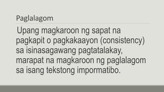 Paglalagom
Upang magkaroon ng sapat na
pagkapit o pagkakaayon (consistency)
sa isinasagawang pagtatalakay,
marapat na magkaroon ng paglalagom
sa isang tekstong impormatibo.
 