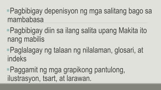 Pagbibigay depenisyon ng mga salitang bago sa
mambabasa
Pagbibigay diin sa ilang salita upang Makita ito
nang mabilis
Paglalagay ng talaan ng nilalaman, glosari, at
indeks
Paggamit ng mga grapikong pantulong,
ilustrasyon, tsart, at larawan.
 