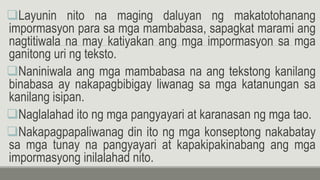 Layunin nito na maging daluyan ng makatotohanang
impormasyon para sa mga mambabasa, sapagkat marami ang
nagtitiwala na may katiyakan ang mga impormasyon sa mga
ganitong uri ng teksto.
Naniniwala ang mga mambabasa na ang tekstong kanilang
binabasa ay nakapagbibigay liwanag sa mga katanungan sa
kanilang isipan.
Naglalahad ito ng mga pangyayari at karanasan ng mga tao.
Nakapagpapaliwanag din ito ng mga konseptong nakabatay
sa mga tunay na pangyayari at kapakipakinabang ang mga
impormasyong inilalahad nito.
 