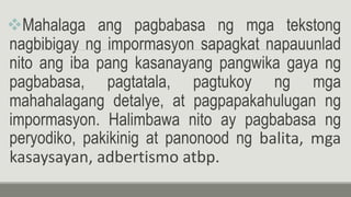Mahalaga ang pagbabasa ng mga tekstong
nagbibigay ng impormasyon sapagkat napauunlad
nito ang iba pang kasanayang pangwika gaya ng
pagbabasa, pagtatala, pagtukoy ng mga
mahahalagang detalye, at pagpapakahulugan ng
impormasyon. Halimbawa nito ay pagbabasa ng
peryodiko, pakikinig at panonood ng balita, mga
kasaysayan, adbertismo atbp.
 