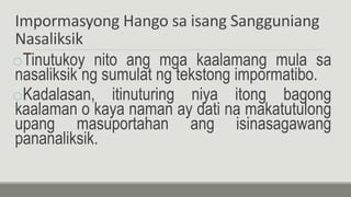 Impormasyong Hango sa isang Sangguniang
Nasaliksik
oTinutukoy nito ang mga kaalamang mula sa
nasaliksik ng sumulat ng tekstong impormatibo.
oKadalasan, itinuturing niya itong bagong
kaalaman o kaya naman ay dati na makatutulong
upang masuportahan ang isinasagawang
pananaliksik.
 