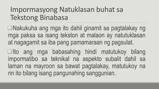 Impormasyong Natuklasan buhat sa
Tekstong Binabasa
Nakukuha ang mga ito dahil ginamit sa pagtalakay ng
mga paksa sa isang tekston at malaon ay natutuklasan
at nagagamit sa iba pang pamamaraan ng pagsulat.
Ito ang mga babasahing hindi matutukoy bilang
impormatibo sa teknikal na aspekto subalit dahil sa
laman na mayroon sa bawat pagtalakay, matutukoy na
rin ito bilang isang pangunahing sanggunian.
 