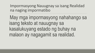 Impormasyong Nauugnay sa isang Realidad
na naging impormatibo
May mga impormasyong nahahango sa
isang teksto at nauugnay sa
kasalukuyang estado ng buhay na
malaon ay nagagamit sa realidad.
 