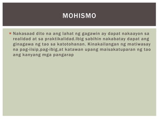  Nakasaad dito na ang lahat ng gagawin ay dapat nakaayon sa
realidad at sa praktikalidad.Ibig sabihin nakabatay dapat ang
ginagawa ng tao sa katotohanan. Kinakailangan ng matiwasay
na pag-iisip,pag-ibig,at katawan upang maisakatuparan ng tao
ang kanyang mga pangarap
MOHISMO
 