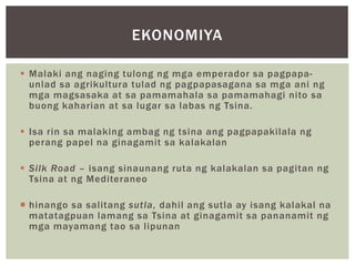  Malaki ang naging tulong ng mga emperador sa pagpapa-
unlad sa agrikultura tulad ng pagpapasagana sa mga ani ng
mga magsasaka at sa pamamahala sa pamamahagi nito sa
buong kaharian at sa lugar sa labas ng Tsina.
 Isa rin sa malaking ambag ng tsina ang pagpapakilala ng
perang papel na ginagamit sa kalakalan
 Silk Road – isang sinaunang ruta ng kalakalan sa pagitan ng
Tsina at ng Mediteraneo
 hinango sa salitang sutla, dahil ang sutla ay isang kalakal na
matatagpuan lamang sa Tsina at ginagamit sa pananamit ng
mga mayamang tao sa lipunan
EKONOMIYA
 