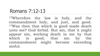 Romans 7:12-13
12Wherefore the law is holy, and the
commandment holy, and just, and good.
13Was then that which is good made death
unto me? God forbid. But sin, that it might
appear sin, working death in me by that
which is good; that sin by the
commandment might become exceeding
sinful.
 