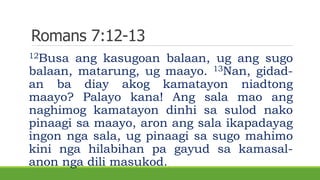 Romans 7:12-13
12Busa ang kasugoan balaan, ug ang sugo
balaan, matarung, ug maayo. 13Nan, gidad-
an ba diay akog kamatayon niadtong
maayo? Palayo kana! Ang sala mao ang
naghimog kamatayon dinhi sa sulod nako
pinaagi sa maayo, aron ang sala ikapadayag
ingon nga sala, ug pinaagi sa sugo mahimo
kini nga hilabihan pa gayud sa kamasal-
anon nga dili masukod.
 