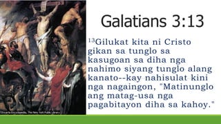 Galatians 3:13
13Gilukat kita ni Cristo
gikan sa tunglo sa
kasugoan sa diha nga
nahimo siyang tunglo alang
kanato--kay nahisulat kini
nga nagaingon, "Matinunglo
ang matag-usa nga
pagabitayon diha sa kahoy."
 