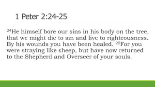 1 Peter 2:24-25
24He himself bore our sins in his body on the tree,
that we might die to sin and live to righteousness.
By his wounds you have been healed. 25For you
were straying like sheep, but have now returned
to the Shepherd and Overseer of your souls.
 