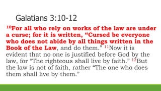 Galatians 3:10-12
10For all who rely on works of the law are under
a curse; for it is written, “Cursed be everyone
who does not abide by all things written in the
Book of the Law, and do them.” 11Now it is
evident that no one is justified before God by the
law, for “The righteous shall live by faith.” 12But
the law is not of faith, rather “The one who does
them shall live by them.”
 