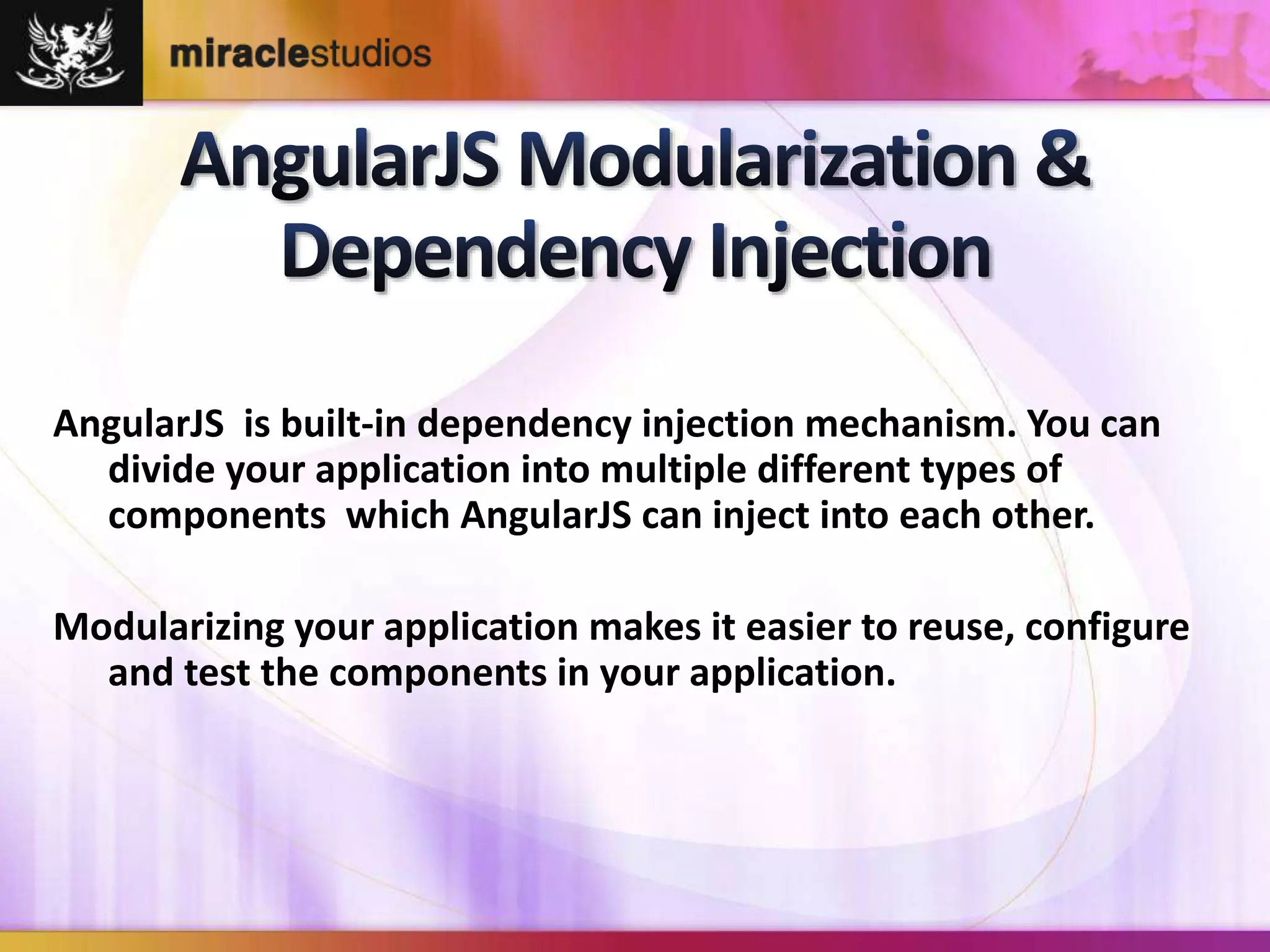 AngularJS is built-in dependency injection mechanism. You can 
divide your application into multiple different types of 
components which AngularJS can inject into each other. 
Modularizing your application makes it easier to reuse, configure 
and test the components in your application. 
 