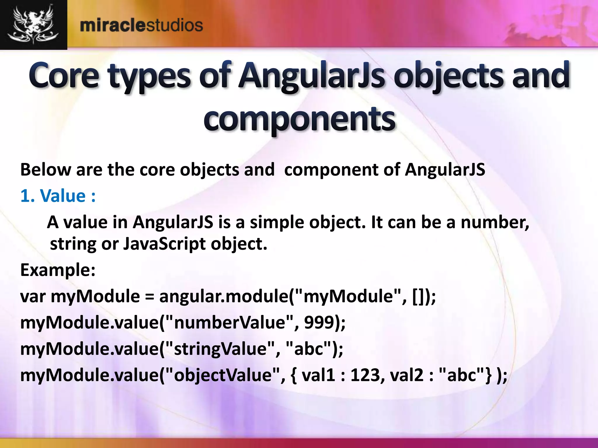 Below are the core objects and component of AngularJS 
1. Value : 
A value in AngularJS is a simple object. It can be a number, 
string or JavaScript object. 
Example: 
var myModule = angular.module("myModule", []); 
myModule.value("numberValue", 999); 
myModule.value("stringValue", "abc"); 
myModule.value("objectValue", { val1 : 123, val2 : "abc"} ); 
 