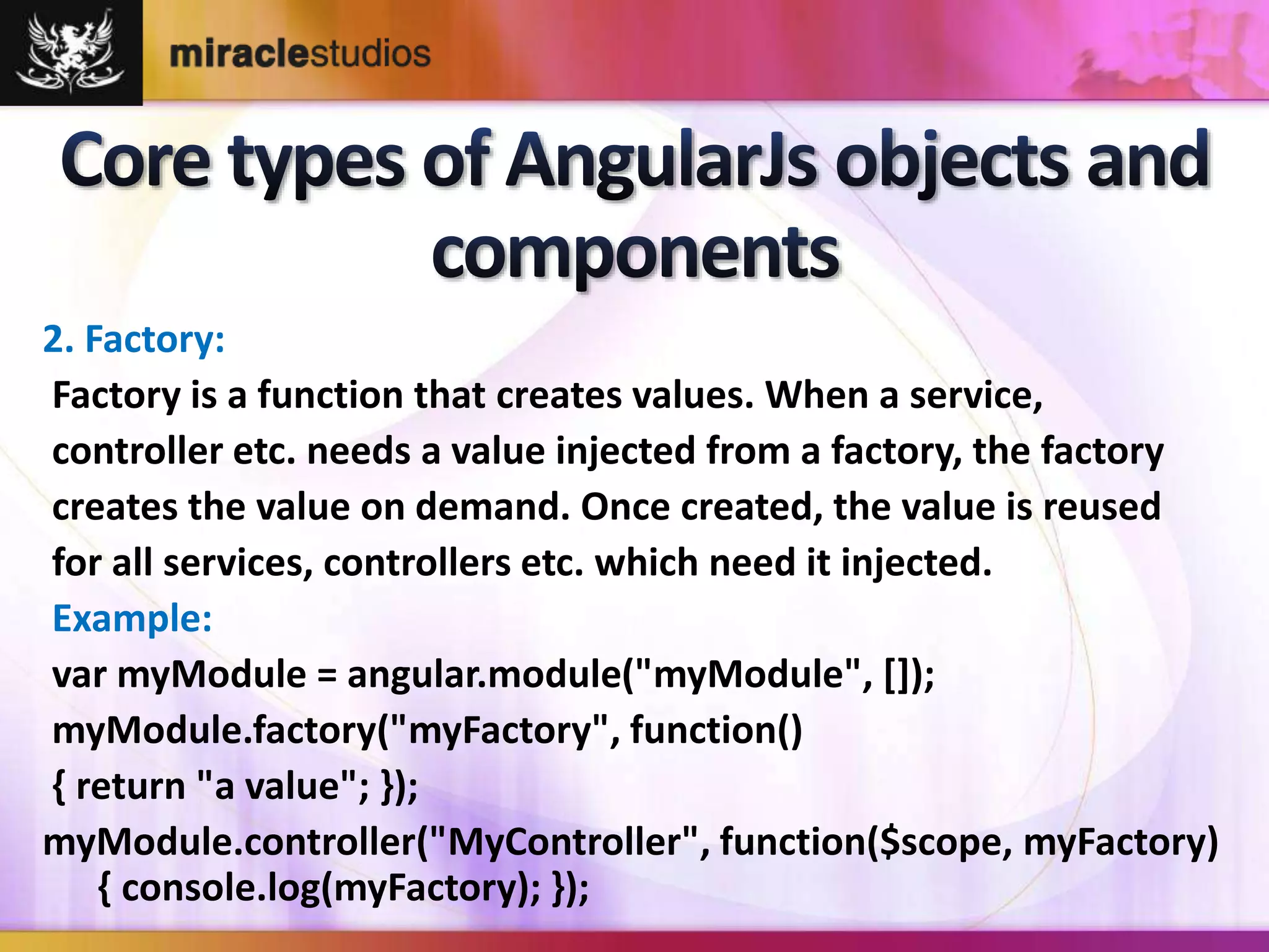 2. Factory: 
Factory is a function that creates values. When a service, 
controller etc. needs a value injected from a factory, the factory 
creates the value on demand. Once created, the value is reused 
for all services, controllers etc. which need it injected. 
Example: 
var myModule = angular.module("myModule", []); 
myModule.factory("myFactory", function() 
{ return "a value"; }); 
myModule.controller("MyController", function($scope, myFactory) 
{ console.log(myFactory); }); 
 