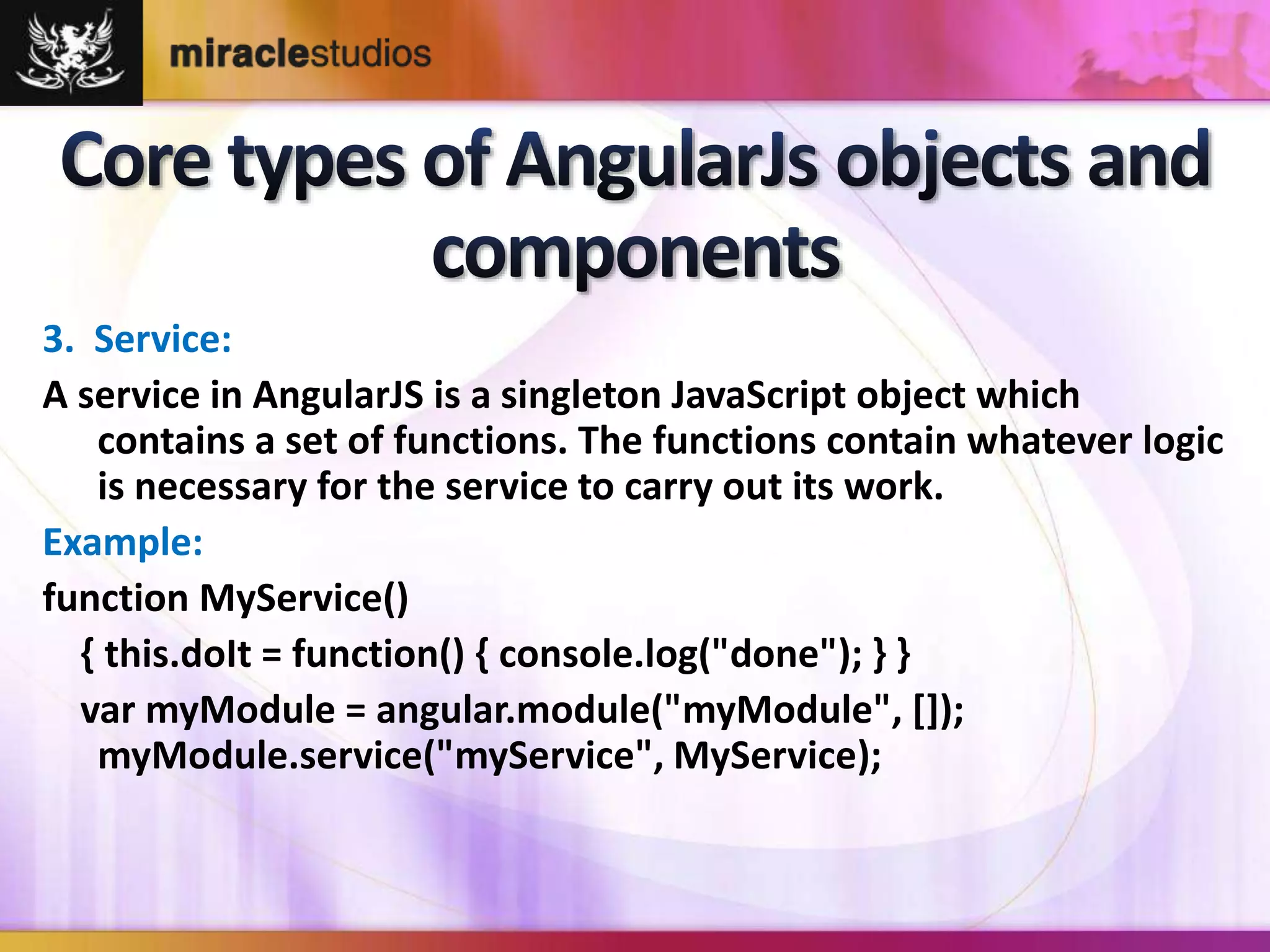 3. Service: 
A service in AngularJS is a singleton JavaScript object which 
contains a set of functions. The functions contain whatever logic 
is necessary for the service to carry out its work. 
Example: 
function MyService() 
{ this.doIt = function() { console.log("done"); } } 
var myModule = angular.module("myModule", []); 
myModule.service("myService", MyService); 
 