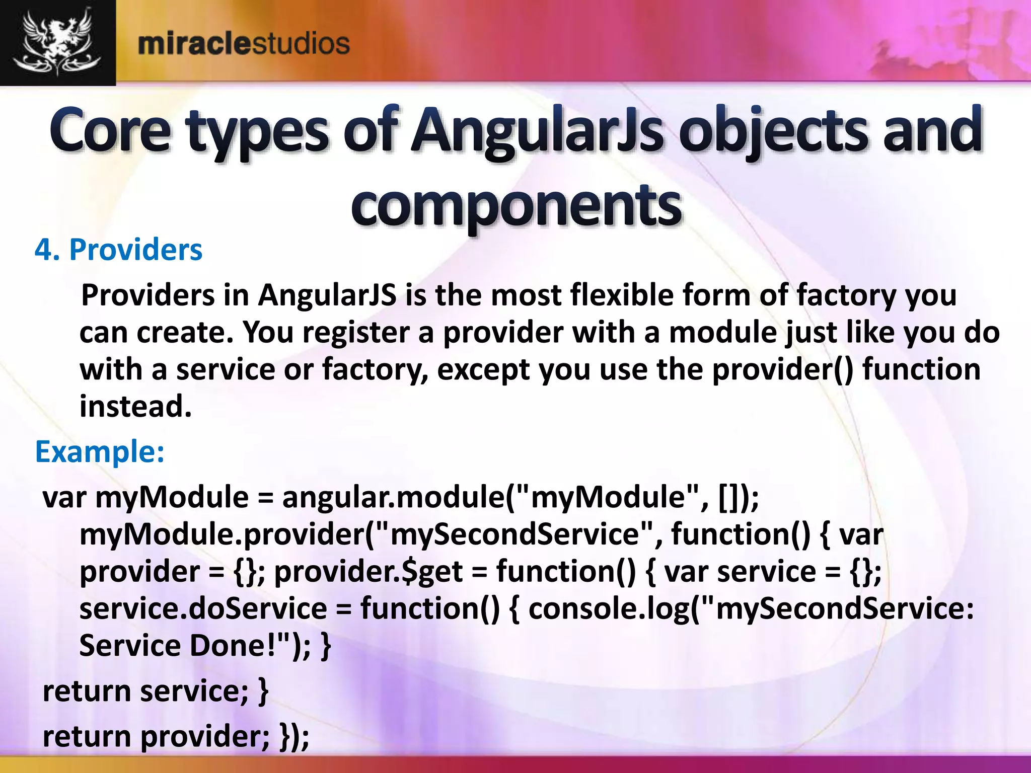 4. Providers 
Providers in AngularJS is the most flexible form of factory you 
can create. You register a provider with a module just like you do 
with a service or factory, except you use the provider() function 
instead. 
Example: 
var myModule = angular.module("myModule", []); 
myModule.provider("mySecondService", function() { var 
provider = {}; provider.$get = function() { var service = {}; 
service.doService = function() { console.log("mySecondService: 
Service Done!"); } 
return service; } 
return provider; }); 
 