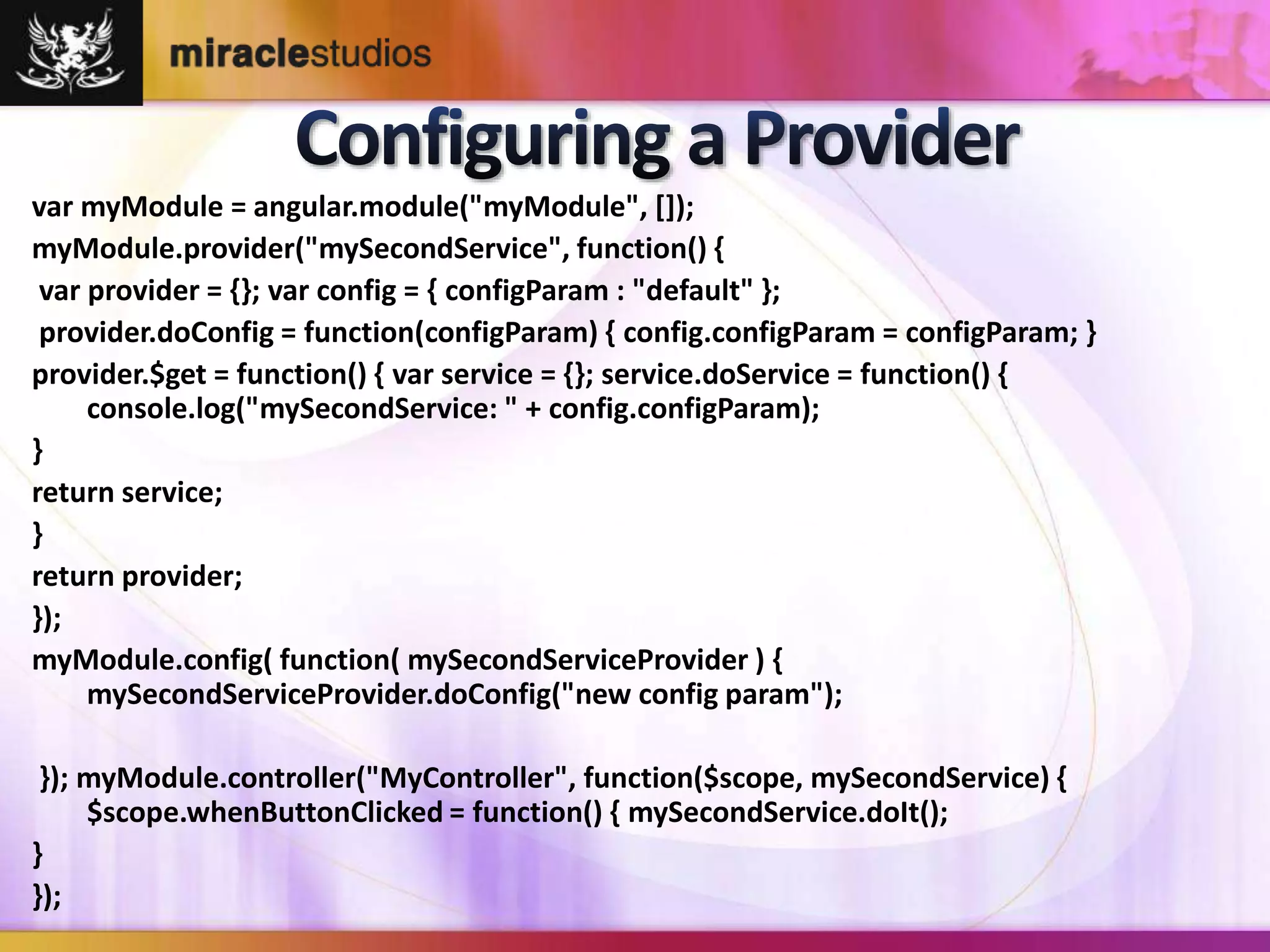 var myModule = angular.module("myModule", []); 
myModule.provider("mySecondService", function() { 
var provider = {}; var config = { configParam : "default" }; 
provider.doConfig = function(configParam) { config.configParam = configParam; } 
provider.$get = function() { var service = {}; service.doService = function() { 
console.log("mySecondService: " + config.configParam); 
} 
return service; 
} 
return provider; 
}); 
myModule.config( function( mySecondServiceProvider ) { 
mySecondServiceProvider.doConfig("new config param"); 
}); myModule.controller("MyController", function($scope, mySecondService) { 
$scope.whenButtonClicked = function() { mySecondService.doIt(); 
} 
}); 
 