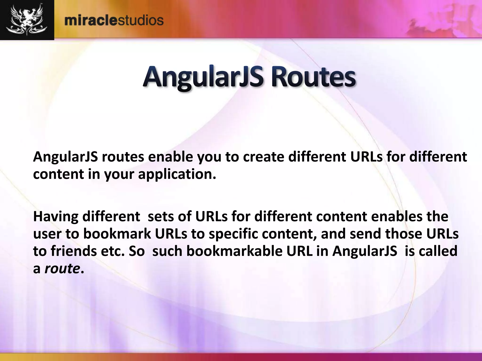 AngularJS routes enable you to create different URLs for different 
content in your application. 
Having different sets of URLs for different content enables the 
user to bookmark URLs to specific content, and send those URLs 
to friends etc. So such bookmarkable URL in AngularJS is called 
a route. 
 