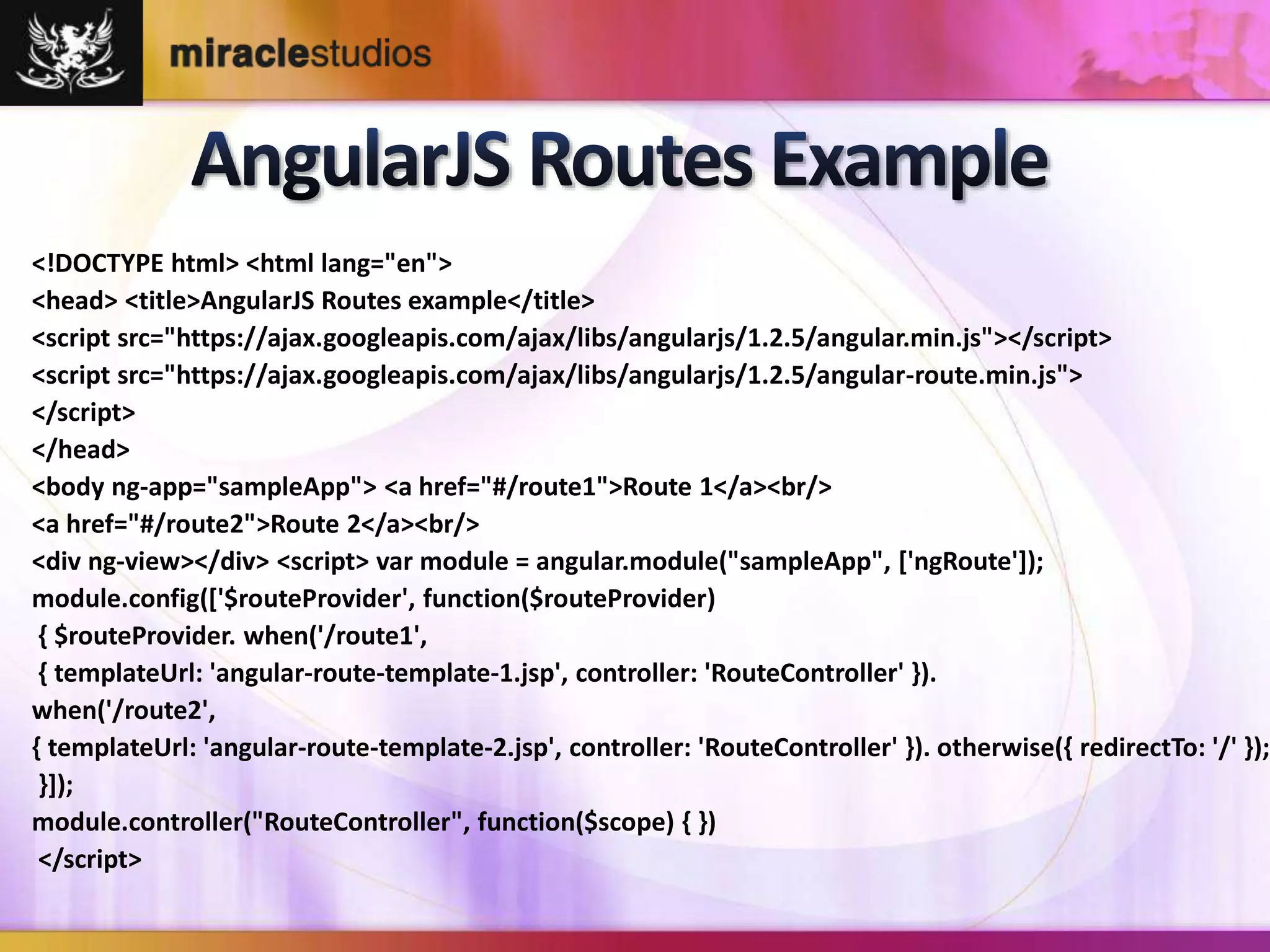<!DOCTYPE html> <html lang="en"> 
<head> <title>AngularJS Routes example</title> 
<script src="https://ajax.googleapis.com/ajax/libs/angularjs/1.2.5/angular.min.js"></script> 
<script src="https://ajax.googleapis.com/ajax/libs/angularjs/1.2.5/angular-route.min.js"> 
</script> 
</head> 
<body ng-app="sampleApp"> <a href="#/route1">Route 1</a><br/> 
<a href="#/route2">Route 2</a><br/> 
<div ng-view></div> <script> var module = angular.module("sampleApp", ['ngRoute']); 
module.config(['$routeProvider', function($routeProvider) 
{ $routeProvider. when('/route1', 
{ templateUrl: 'angular-route-template-1.jsp', controller: 'RouteController' }). 
when('/route2', 
{ templateUrl: 'angular-route-template-2.jsp', controller: 'RouteController' }). otherwise({ redirectTo: '/' }); 
}]); 
module.controller("RouteController", function($scope) { }) 
</script> 
 