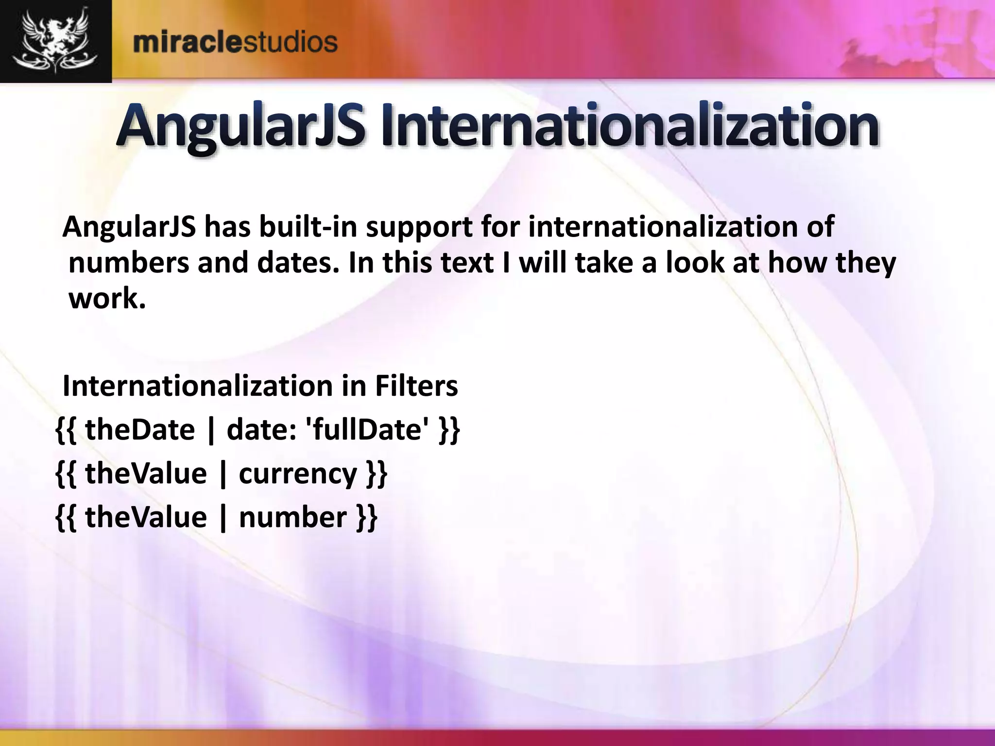 AngularJS has built-in support for internationalization of 
numbers and dates. In this text I will take a look at how they 
work. 
Internationalization in Filters 
{{ theDate | date: 'fullDate' }} 
{{ theValue | currency }} 
{{ theValue | number }} 
 