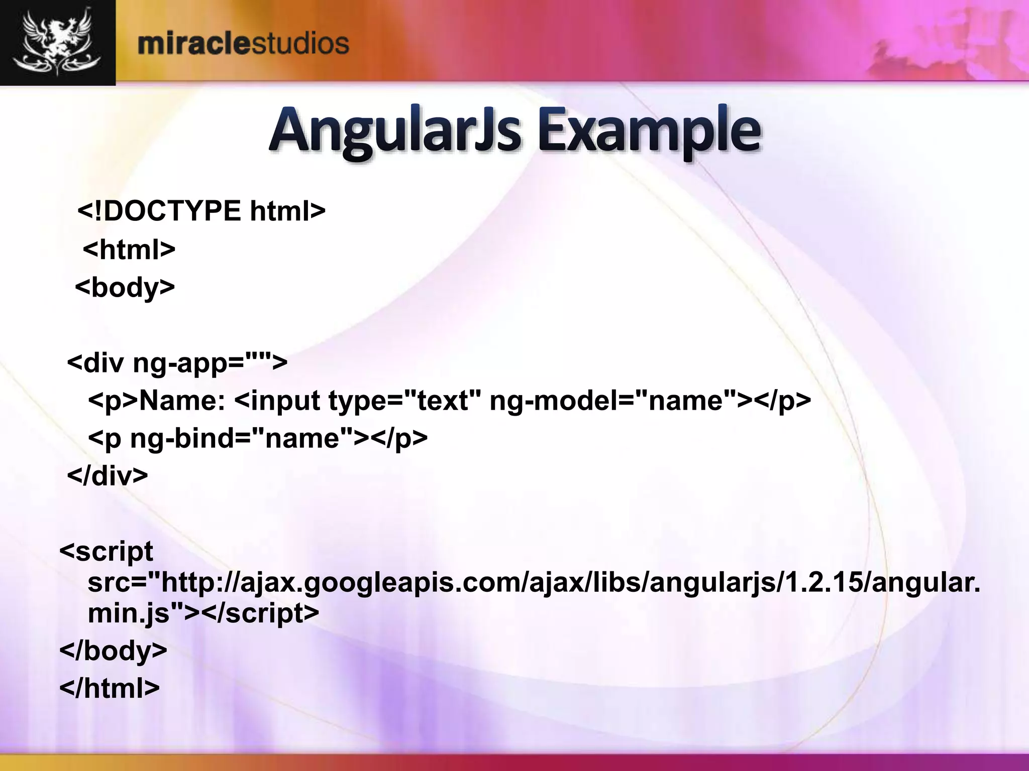 <!DOCTYPE html> 
<html> 
<body> 
<div ng-app=""> 
<p>Name: <input type="text" ng-model="name"></p> 
<p ng-bind="name"></p> 
</div> 
<script 
src="http://ajax.googleapis.com/ajax/libs/angularjs/1.2.15/angular. 
min.js"></script> 
</body> 
</html> 
 