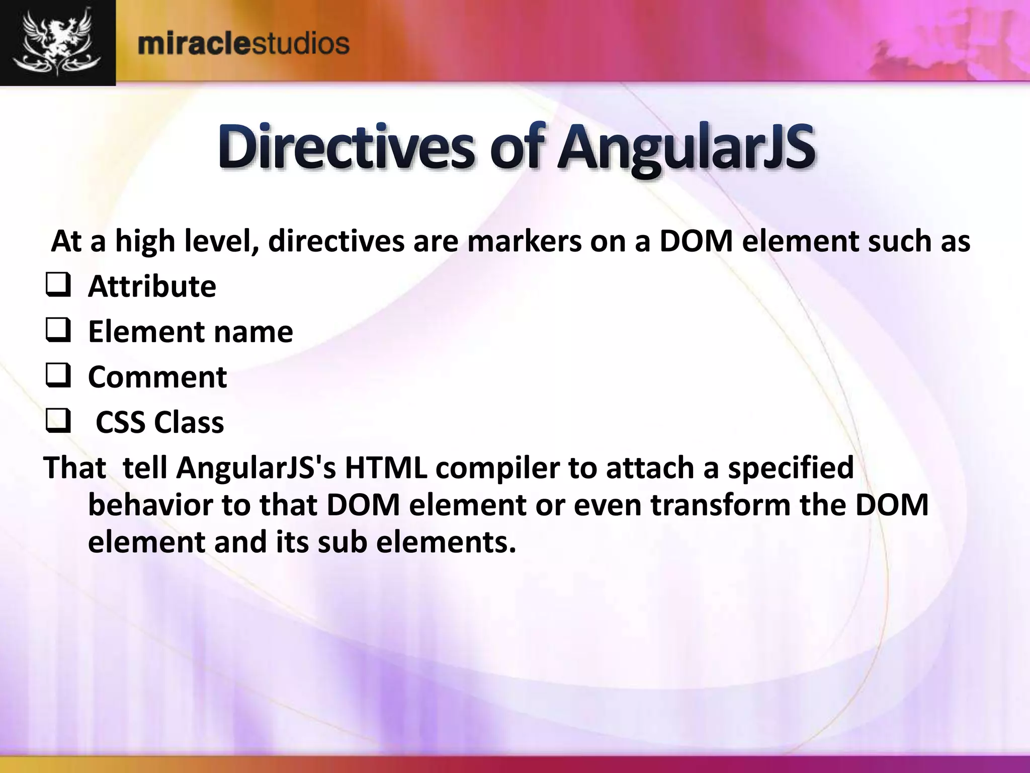 At a high level, directives are markers on a DOM element such as 
 Attribute 
 Element name 
 Comment 
 CSS Class 
That tell AngularJS's HTML compiler to attach a specified 
behavior to that DOM element or even transform the DOM 
element and its sub elements. 
 