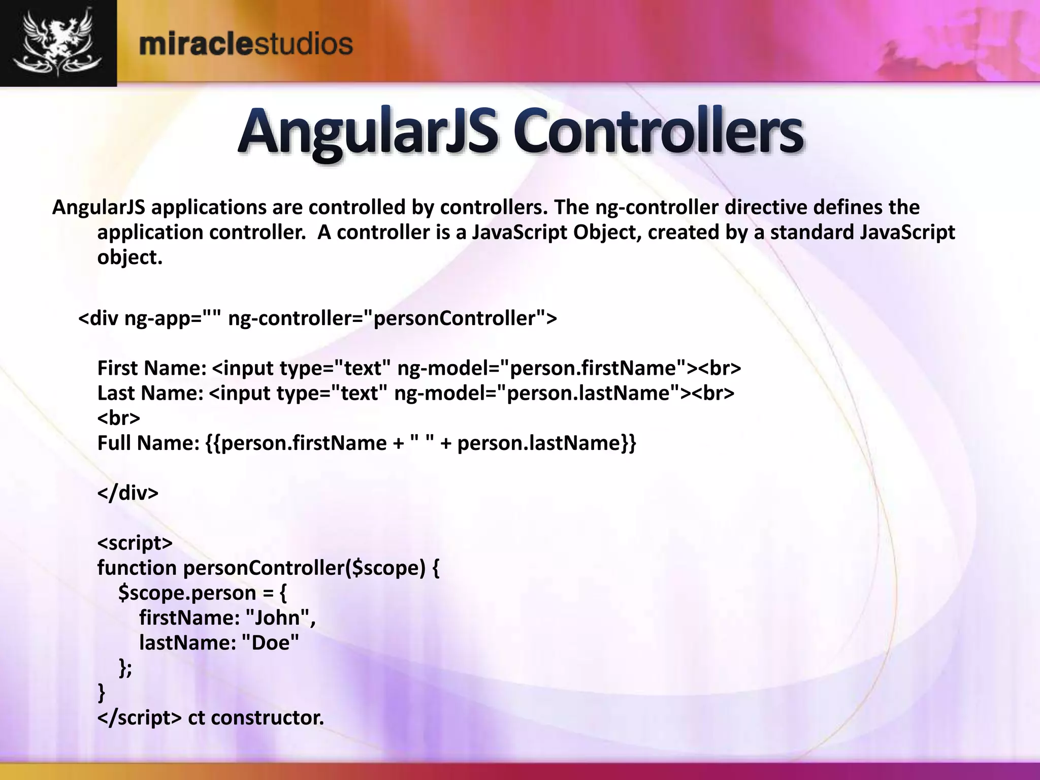 AngularJS applications are controlled by controllers. The ng-controller directive defines the 
application controller. A controller is a JavaScript Object, created by a standard JavaScript 
object. 
<div ng-app="" ng-controller="personController"> 
First Name: <input type="text" ng-model="person.firstName"><br> 
Last Name: <input type="text" ng-model="person.lastName"><br> 
<br> 
Full Name: {{person.firstName + " " + person.lastName}} 
</div> 
<script> 
function personController($scope) { 
$scope.person = { 
firstName: "John", 
lastName: "Doe" 
}; 
} 
</script> ct constructor. 
 