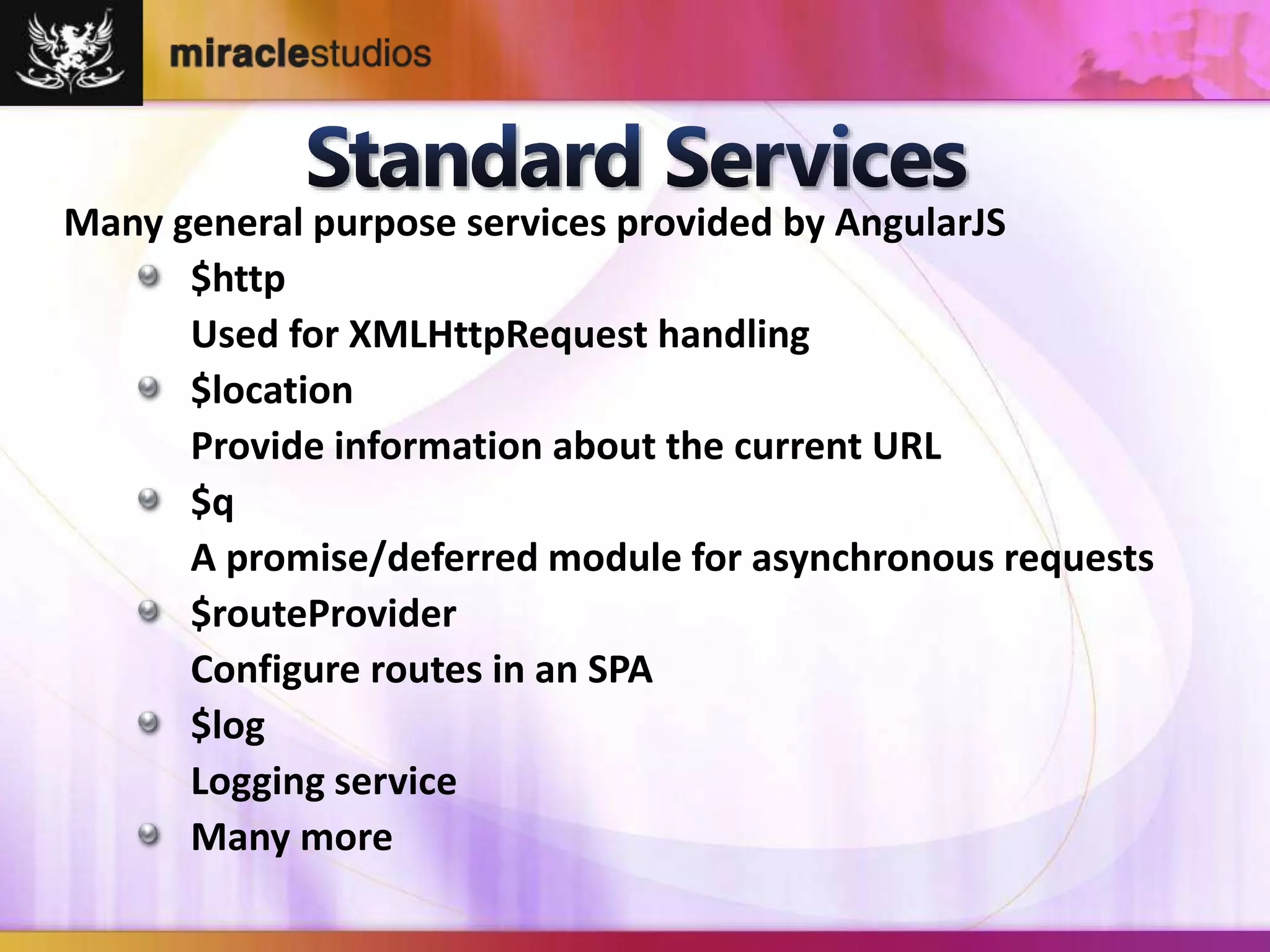 Many general purpose services provided by AngularJS 
$http 
Used for XMLHttpRequest handling 
$location 
Provide information about the current URL 
$q 
A promise/deferred module for asynchronous requests 
$routeProvider 
Configure routes in an SPA 
$log 
Logging service 
Many more 
 