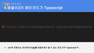 4.앵귤러2의 메인코드가 Typescript
실제로 쓰면서 장점
@ViewChild(CustomComponent) myCustomComponent;
● es7에 포함되는 데코레이터(@)를 앵귤러에서 쓸 수 있는 것은 모두 Typescript 덕.
 