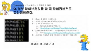 1. jQuery를 끌어다 쓰려합니다.
2. 매핑되는 jQuery.d.ts를 찾아보아야합니다.
3. 두가지 방법이 있습니다.
a. typing 프로그램 검색합니다.
b. https://github.com/DefinitelyTyped/DefinitelyTyped
4. jQuery.d.ts 를 확인해보니 최신 jQuery3는 지원하지않습니다.
a. 이슈: https://github.com/DefinitelyTyped/DefinitelyTyped/issues/13258
5. 최신 기능이 .d.ts에 없을 수도 있다는 것을 알 수 있습니다.
해결책 ⇒ 직접 기여
Q. 외부 라이브러리를 쓸 때 타이핑버젼도
고려해야한다.
Typescript를 쓰면서 일어났던 문제점과 해결
 