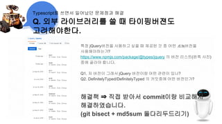 Q. 외부 라이브러리를 쓸 때 타이핑버젼도
고려해야한다.
Typescript를 쓰면서 일어났던 문제점과 해결
특정 jQuery버전을 사용하고 싶을 때 제공된 것 중 어떤 .d.ts버전을
사용해야하는가?
https://www.npmjs.com/package/@types/jquery 의 버전 리스트(왼쪽 사진)
중에 골라야 합니다.
Q1. 저 버전이 그래서 jQuery 버전이랑 어떤 관련이 있나?
Q2. DefinitelyTyped/DefinitelyTyped 의 커밋중에 어떤 버전인가?
해결책 ⇒ 직접 받아서 commit이랑 비교해서
해결하였습니다.
(git bisect + md5sum 돌다리두드리기)
 