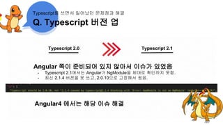 Q. Typescript 버전 업
Typescript를 쓰면서 일어났던 문제점과 해결
Typescript 2.0 Typescript 2.1
Angular 쪽이 준비되어 있지 않아서 이슈가 있었음
- Typescript 2.1에서는 Angular가 NgModule을 제대로 확인하지 못함.
- 최신 2.1.4 버젼을 못 쓰고, 2.0.10으로 고정해서 썼음.
Angular4 에서는 해당 이슈 해결
 