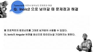 Q. Inoic2 으로 넘어갈 때 문제점과 해결
Typescript를 쓰면서 일어났던 문제점과 해결
웹 프로젝트의 컴포넌트를 그대로 넘겨받아 사용할 수 있었다.
단, Ionic이 Angular 버젼을 최신으로 따라오는걸 기대하지는 못한다.
 