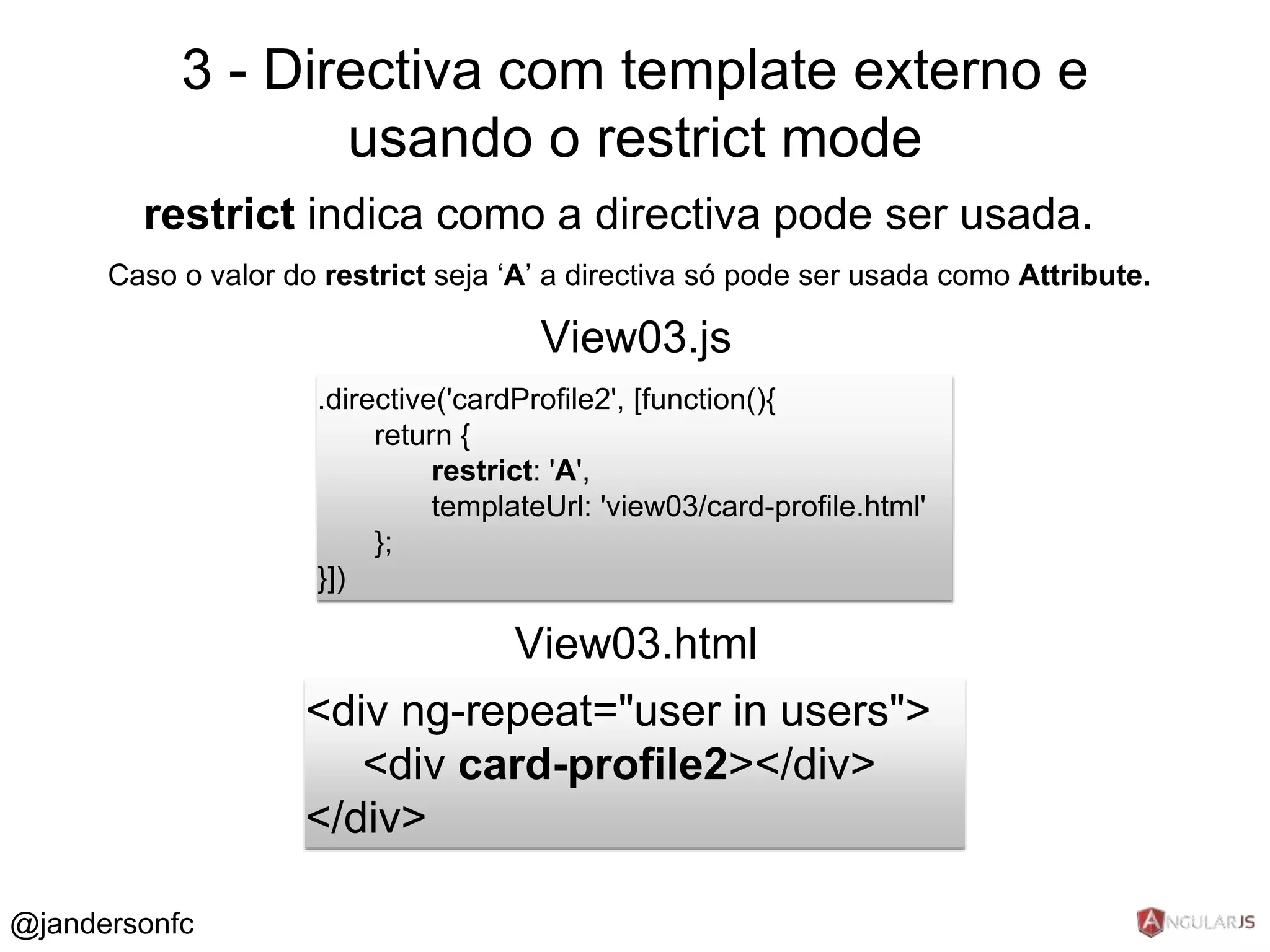 3 - Directiva com template externo e 
restrict indica como a directiva pode ser usada. 
Caso o valor do restrict seja ‘A’ a directiva só pode ser usada como Attribute. 
.directive('cardProfile2', [function(){ 
return { 
restrict: 'A', 
templateUrl: 'view03/card-profile.html' 
}; 
}]) 
View03.js 
<div ng-repeat="user in users"> 
<div card-profile2></div> 
</div> 
View03.html 
@jandersonfc 
usando o restrict mode 
 